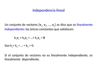 Un conjunto de vectores {v1, v2, …, vn} se dice que es linealmente
independiente; las únicas constantes que satisfacen:
k1v1 + k2v2 + …+ knvn = 0
Son k1= k2 = … = kn = 0.
Si el conjunto de vectores no es linealmente independiente, es
linealmente dependiente.
Independencia lineal
 