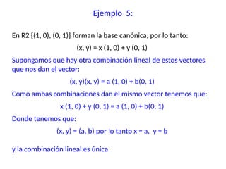 En R2 {(1, 0), (0, 1)} forman la base canónica, por lo tanto:
(x, y) = x (1, 0) + y (0, 1)
Supongamos que hay otra combinación lineal de estos vectores
que nos dan el vector:
(x, y)(x, y) = a (1, 0) + b(0, 1)
Como ambas combinaciones dan el mismo vector tenemos que:
x (1, 0) + y (0, 1) = a (1, 0) + b(0, 1)
Donde tenemos que:
(x, y) = (a, b) por lo tanto x = a, y = b
y la combinación lineal es única.
Ejemplo 5:
 