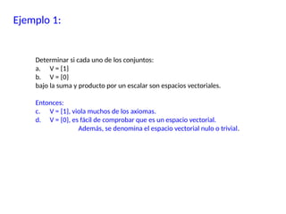 Ejemplo 1:
Determinar si cada uno de los conjuntos:
a. V = {1}
b. V = {0}
bajo la suma y producto por un escalar son espacios vectoriales.
Entonces:
c. V = {1}, viola muchos de los axiomas.
d. V = {0}, es fácil de comprobar que es un espacio vectorial.
Además, se denomina el espacio vectorial nulo o trivial.
 