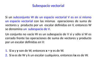 Si un subconjunto W de un espacio vectorial V es en sí mismo
un espacio vectorial con las mismas operaciones de suma de
vectores y producto por un escalar definidas en V, entonces W
se denomina un subespacio de V.
Un conjunto no vacío W es un subespacio de V si y sólo si W es
cerrado frente las operaciones de suma de vectores y producto
por un escalar definidas en V:
1. Si x y y son de W, entonces x + y es de W.
2. Si x es de W y k un escalar cualquiera, entonces kx es de W.
Subespacio vectorial
 