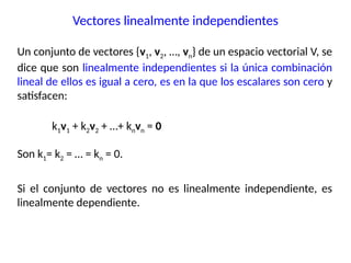 Un conjunto de vectores {v1, v2, …, vn} de un espacio vectorial V, se
dice que son linealmente independientes si la única combinación
lineal de ellos es igual a cero, es en la que los escalares son cero y
satisfacen:
k1v1 + k2v2 + …+ knvn = 0
Son k1= k2 = … = kn = 0.
Si el conjunto de vectores no es linealmente independiente, es
linealmente dependiente.
Vectores linealmente independientes
 