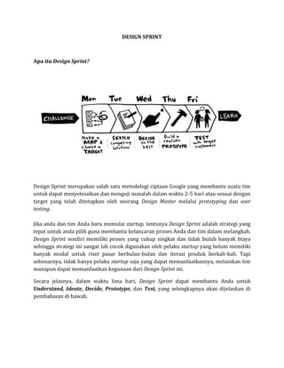 DESIGN SPRINT
Apa itu Design Sprint?
Design Sprint merupakan salah satu metodelogi ciptaan Google yang membantu suatu tim
untuk dapat menyelesaikan dan menguji masalah dalam waktu 2-5 hari atau sesuai dengan
target yang telah ditetapkan oleh seorang Design Master melalui prototyping dan user
testing.
Jika anda dan tim Anda baru memulai startup, tentunya Design Sprint adalah strategi yang
tepat untuk anda pilih guna membantu kelancaran proses Anda dan tim dalam melangkah.
Design Sprint sendiri memiliki proses yang cukup singkat dan tidak butuh banyak biaya
sehingga strategi ini sangat lah cocok digunakan oleh pelaku startup yang belum memiliki
banyak modal untuk riset pasar berbulan-bulan dan iterasi produk berkali-kali. Tapi
sebenarnya, tidak hanya pelaku startup saja yang dapat memanfaatkannya, melainkan tim
manapun dapat memanfaatkan kegunaan dari Design Sprint ini.
Secara jelasnya, dalam waktu lima hari, Design Sprint dapat membantu Anda untuk
Understand, Ideate, Decide, Prototype, dan Test, yang selengkapnya akan dijelaskan di
pembahasan di bawah.
 