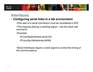 Interfaces
              Configuring serial links in a lab environment
                 One side of a serial connection must be considered a DCE
                 This requires placing a clocking signal – use the clock rate
                command.
                 Example:
                   -R1(config)#interface serial 0/0
                   -R1(config-if)#clockrate 64000


                 Serial Interfaces require a clock signal to control the timing of
                the communcations.




ITE PC v4.0
Chapter 1                                     © 2007 Cisco Systems, Inc. All rights reserved.   Cisco Public   10
 