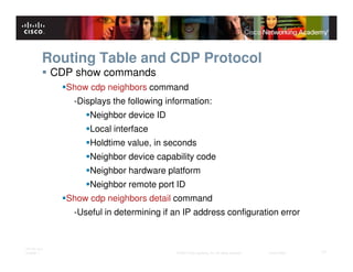 Routing Table and CDP Protocol
              CDP show commands
                Show cdp neighbors command
                 -Displays the following information:
                     Neighbor device ID
                     Local interface
                     Holdtime value, in seconds
                     Neighbor device capability code
                     Neighbor hardware platform
                     Neighbor remote port ID
                Show cdp neighbors detail command
                 -Useful in determining if an IP address configuration error


ITE PC v4.0
Chapter 1                                  © 2007 Cisco Systems, Inc. All rights reserved.   Cisco Public   17
 