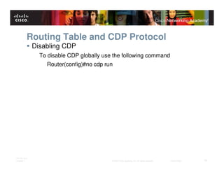Routing Table and CDP Protocol
              Disabling CDP
                To disable CDP globally use the following command
                  Router(config)#no cdp run




ITE PC v4.0
Chapter 1                                  © 2007 Cisco Systems, Inc. All rights reserved.   Cisco Public   18
 