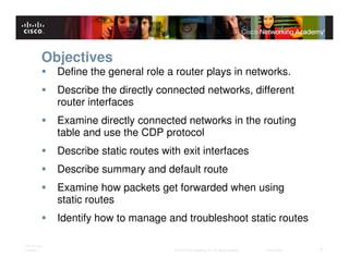 Objectives
              Define the general role a router plays in networks.
              Describe the directly connected networks, different
              router interfaces
              Examine directly connected networks in the routing
              table and use the CDP protocol
              Describe static routes with exit interfaces
              Describe summary and default route
              Examine how packets get forwarded when using
              static routes
              Identify how to manage and troubleshoot static routes

ITE PC v4.0
Chapter 1                               © 2007 Cisco Systems, Inc. All rights reserved.   Cisco Public   2
 