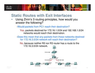 Static Routes with Exit Interfaces
              Using Zinin’s 3 routing principles, how would you
              answer the following?
              -Would packets from PC1 reach their destination?
                 Yes, packets destined for 172.16.1.0/24 and 192.168.1.0/24
                    networks would reach their destination.
              -Does this mean that any packets from these networks destined
                 for 172.16.3.0/24 network will reach their destination?
                 No, because neither R2 nor R3 router has a route to the
                    172.16.3.0/24 network.




ITE PC v4.0
Chapter 1                                 © 2007 Cisco Systems, Inc. All rights reserved.   Cisco Public   24
 
