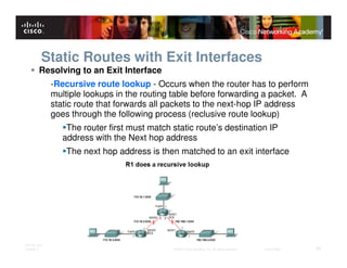 Static Routes with Exit Interfaces
         Resolving to an Exit Interface
              -Recursive route lookup - Occurs when the router has to perform
              multiple lookups in the routing table before forwarding a packet. A
              static route that forwards all packets to the next-hop IP address
              goes through the following process (reclusive route lookup)
                  The router first must match static route’s destination IP
                 address with the Next hop address
                  The next hop address is then matched to an exit interface




ITE PC v4.0
Chapter 1                                     © 2007 Cisco Systems, Inc. All rights reserved.   Cisco Public   25
 