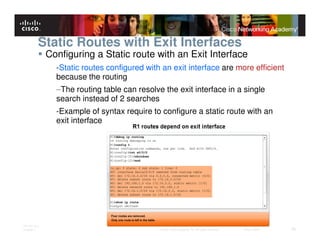 Static Routes with Exit Interfaces
              Configuring a Static route with an Exit Interface
                -Static routes configured with an exit interface are more efficient
                because the routing
                –The routing table can resolve the exit interface in a single
                search instead of 2 searches
                -Example of syntax require to configure a static route with an
                exit interface




ITE PC v4.0
Chapter 1                                     © 2007 Cisco Systems, Inc. All rights reserved.   Cisco Public   26
 