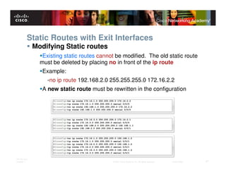 Static Routes with Exit Interfaces
              Modifying Static routes
                 Existing static routes cannot be modified. The old static route
                must be deleted by placing no in front of the ip route
                 Example:
                   -no ip route 192.168.2.0 255.255.255.0 172.16.2.2
                 A new static route must be rewritten in the configuration




ITE PC v4.0
Chapter 1                                    © 2007 Cisco Systems, Inc. All rights reserved.   Cisco Public   27
 