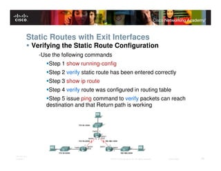 Static Routes with Exit Interfaces
              Verifying the Static Route Configuration
                -Use the following commands
                   Step 1 show running-config
                   Step 2 verify static route has been entered correctly
                   Step 3 show ip route
                   Step 4 verify route was configured in routing table
                   Step 5 issue ping command to verify packets can reach
                  destination and that Return path is working




ITE PC v4.0
Chapter 1                                   © 2007 Cisco Systems, Inc. All rights reserved.   Cisco Public   28
 