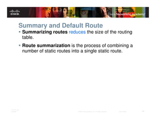 Summary and Default Route
              Summarizing routes reduces the size of the routing
              table.
              Route summarization is the process of combining a
              number of static routes into a single static route.




ITE PC v4.0
Chapter 1                              © 2007 Cisco Systems, Inc. All rights reserved.   Cisco Public   30
 