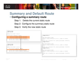 Summary and Default Route
              Configuring a summary route
                Step 1: Delete the current static route
                Step 2: Configure the summary static route
                Step 3: Verify the new static route




ITE PC v4.0
Chapter 1                                    © 2007 Cisco Systems, Inc. All rights reserved.   Cisco Public   31
 