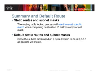 Summary and Default Route
              Static routes and subnet masks
                The routing table lookup process will use the most specific
                match when comparing destination IP address and subnet
                mask

              Default static routes and subnet masks
                Since the subnet mask used on a default static route is 0.0.0.0
                all packets will match.




ITE PC v4.0
Chapter 1                                    © 2007 Cisco Systems, Inc. All rights reserved.   Cisco Public   33
 