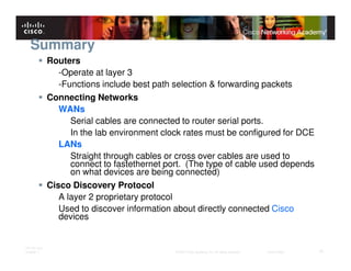 Summary
              Routers
                 -Operate at layer 3
                 -Functions include best path selection & forwarding packets
              Connecting Networks
                 WANs
                    Serial cables are connected to router serial ports.
                    In the lab environment clock rates must be configured for DCE
                 LANs
                    Straight through cables or cross over cables are used to
                    connect to fastethernet port. (The type of cable used depends
                    on what devices are being connected)
              Cisco Discovery Protocol
                 A layer 2 proprietary protocol
                 Used to discover information about directly connected Cisco
                 devices


ITE PC v4.0
Chapter 1                                     © 2007 Cisco Systems, Inc. All rights reserved.   Cisco Public   41
 