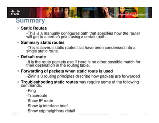 Summary
              Static Routes
                 -This is a manually configured path that specifies how the router
                 will get to a certain point using a certain path.
              Summary static routes
                 -This is several static routes that have been condensed into a
                 single static route.
              Default route
                 -It is the route packets use if there is no other possible match for
                 their destination in the routing table.
              Forwarding of packets when static route is used
                 -Zinin’s 3 routing principles describe how packets are forwarded
              Troubleshooting static routes may require some of the following
              commands:
                 -Ping
                 -Traceroute
                 -Show IP route
                 -Show ip interface brief
ITE PC v4.0
                 -Show cdp neighbors detail
Chapter 1                                       © 2007 Cisco Systems, Inc. All rights reserved.   Cisco Public   42
 