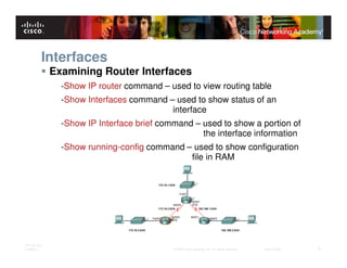 Interfaces
              Examining Router Interfaces
                -Show IP router command – used to view routing table
                -Show Interfaces command – used to show status of an
                                          interface
                -Show IP Interface brief command – used to show a portion of
                                                   the interface information
                -Show running-config command – used to show configuration
                                              file in RAM




ITE PC v4.0
Chapter 1                                   © 2007 Cisco Systems, Inc. All rights reserved.   Cisco Public   5
 