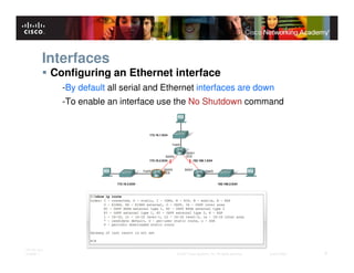 Interfaces
              Configuring an Ethernet interface
                -By default all serial and Ethernet interfaces are down
                -To enable an interface use the No Shutdown command




ITE PC v4.0
Chapter 1                                    © 2007 Cisco Systems, Inc. All rights reserved.   Cisco Public   6
 