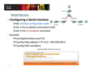 Interfaces
       Configuring a Serial interface
              -Enter interface configuration mode
              -Enter in the ip address and subnet mask
              -Enter in the no shutdown command
       Example:
              -R1(config)#interface serial 0/0
              -R1(config-if)#ip address 172.16.2.1 255.255.255.0
              -R1(config-if)#no shutdown




ITE PC v4.0
Chapter 1                                        © 2007 Cisco Systems, Inc. All rights reserved.   Cisco Public   8
 