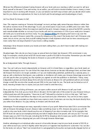 What are the differences between having Amazon sell your book and your creating a seller's account to sell your
book yourself at Amazon? Time and money. As an author, you will have to decide whether time or money is more
important to you in working with Amazon, or you can balance out both ways at least until you decide which works
best for you. Below are explanations for how to do both and the advantages and disadvantages of each.
List Your Book for Amazon to Sell
How: This requires creating an "Amazon Advantage" account, perhaps aptly named because Amazon rather than
the author receives most of the advantage. To join, you need copies of your book, an ISBN, and a bar code. Then
visit Amazon Advantage. Follow the steps but read the fine print. Amazon charges an annual fee ($29.95 currently
and nonrefundable whether or not any of your books sell) and its commission is 55% of your retail price. Amazon
will notify you to send books and how many. You pay Amazon Offers the shipping and have no say over the
number you send. If Amazon wants fifty, you pay the shipping on fifty, even if the books don't sell. If Amazon only
wants two at a time, you may find yourself making frequent small shipments which can be time consuming and
more costly than one large shipment if your book is selling steadily.
Advantage: Once Amazon receives your books and starts selling them, you don't have to deal with mailing out
individual orders.
Disadvantages: Not only do you have to pay an annual fee to be listed, but Amazon's 55% commission is very
high. For example, a book priced at $25.95 would mean a profit of $11.68 for the author. Remember you also need
to figure in the cost of shipping the books to Amazon so your profit will be even lower.
Be an Independent Seller Through Amazon
How: You can't sell your book independently on Amazon until it is listed there, so regardless, your book needs an
Amazon Advantage account. You can follow the steps above, become an Amazon Advantage client, and then later
tell Amazon the book is no longer available, or if you are traditionally published, published by a subsidy press, or
sign up with a distributor like Ingram, your publisher or distributor will create your Amazon Advantage account for
you and pay the fees, just giving you the royalties you agreed on with the publisher or distributor. Today, many
independent printers and book design firms will also list books at Amazon for self-published authors and simply
charge a small flat one-time fee (usually around $50) to list your book for you. The book can be listed as out of
stock, meaning Amazon has no copies, and you don't need to send them any.
Once your book has a listing at Amazon, you can open a seller account with Amazon to sell your book
independently. First, look up your book title on Amazon. On the right side of the screen for your Amazon listing is
a little boxed area with the question, "Have one to sell?" followed by a button to click on that says, "Sell Yours
Here." Click the button and follow the steps to list your book and your information. You can list as many copies
available as you like, provided you have that many copies in stock. Customers can now buy the book directly from
you rather than Amazon. You pay nothing to Amazon until the book sells.
Advantages: The advantages are many, especially in terms of your profit. Rather than take 55% in commission like
with an Amazon Advantage Account, Amazon takes something closer to 25%. Amazon also gives you a $3.99
credit to ship your book, which should pay the cost of shipping if you ship via media mail. So for example, that
$25.95 book we used as an example previously and which weighs about one pound, will cost you $2.77 to mail.
Amazon pays you $23.71 for the sale, including the $3.99 for shipping) which means your profit is $20.94 (about
double the $11.68 minus shipping had you sold it through Amazon Advantage).
Another advantage to an individual seller account is that while Amazon may list your book at retail of $25.95, in
your seller account you can list it slightly under that price so it appears less expensive to customers. You can also
list the book, not only as "New" but include that it is autographed by the author and personally shipped by him or
 