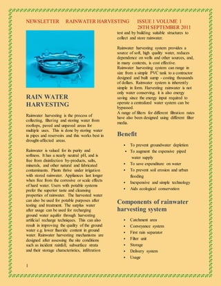 NEWSLETTER RAINWATER HARVESTING ISSUE 1 VOLUME 1
28TH SEPTEMBER 2011
1
RAIN WATER
HARVESTING
Rainwater harvesting is the process of
collecting, filtering and storing water from
rooftops, paved and unpaved areas for
multiple uses. This is done by storing water
in pipes and reservoirs and this works best in
drought-affected areas.
Rainwater is valued for its purity and
softness. It has a nearly neutral pH, and is
free from disinfection by-products, salts,
minerals, and other natural and fabricated
contaminants. Plants thrive under irrigation
with stored rainwater. Appliances last longer
when free from the corrosive or scale effects
of hard water. Users with potable systems
prefer the superior taste and cleansing
properties of rainwater. The harvested water
can also be used for potable purposes after
testing and treatment. The surplus water
after usage can be used for recharging
ground water aquifer through harvesting
artificial recharge techniques. This can also
result in improving the quality of the ground
water e.g. lower fluoride content in ground
water. Rainwater harvesting mechanisms are
designed after assessing the site conditions
such as incident rainfall, subsurface strata
and their storage characteristics, infiltration
test and by building suitable structures to
collect and store rainwater.
Rainwater harvesting system provides a
source of soft, high quality water, reduces
dependence on wells and other sources, and,
in many contexts, is cost effective.
Rainwater harvesting system can range in
size from a simple PVC tank to a contractor
designed and built sump - costing thousands
of dollars. Rainwater system is inherently
simple in form. Harvesting rainwater is not
only water conserving, it is also energy
saving since the energy input required to
operate a centralized water system can be
bypassed.
A range of filters for different filtration rates
have also been designed using different filter
media.
Benefit
 To prevent groundwater depletion
 To augment the expensive piped
water supply
 To save expenditure on water
 To prevent soil erosion and urban
flooding
 Inexpensive and simple technology
 Aids ecological conservation
Components of rainwater
harvesting system
 Catchment area
 Conveyance system
 First rain separator
 Filter unit
 Storage
 Delivery system
 Usage
 