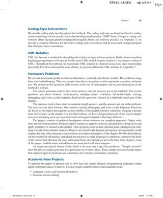 Preface xv
Coding-Style Conventions
We include coding-style tips throughout the textbook. The coding-style tips are based on Oracle’s coding
conventions (https://www.oracle.com/technetwork/java/codeconvtoc-136057.html), Google’s coding con-
ventions (https://google.github.io/styleguide/javaguide.html), and industry practice. In Appendix 5, we
provide a complete reference for the book’s coding-style conventions and an associated example program
that illustrates these conventions.
UML Notation
UML has become a standard for describing the entities in large software projects. Rather than overwhelm
beginning programmers with syntax for the entire UML (which is quite extensive), we present a subset of
UML. Throughout the textbook, we incorporate UML notation to represent classes and class relationships
pictorially. For those interested in more details, we provide additional UML notation in Appendix 7.
Homework Problems
We provide homework problems that are illustrative, practical, and clearly worded. The problems range
from easy to challenging. They are grouped into three categories—review questions, exercises, and proj-
ects. We include review questions and exercises at the end of each chapter, and we provide projects on our
textbook’s website.
The review questions tend to have short answers, and the answers are in the textbook. The review
questions use these formats: short-answer, multiple-choice, true/false, fill-in-the-blank, tracing,
debugging, and write a code fragment. Each review question is based on a relatively small part of the
chapter.
The exercises tend to have short to moderate-length answers, and the answers are not in the textbook.
The exercises use these formats: short-answer, tracing, debugging, and write a code fragment. Exercises
are keyed to the highest prerequisite section number in the chapter, but they sometimes integrate concepts
from several parts of the chapter. For this third edition, we have changed almost all of the end-of-chapter
exercises, including exercises associated with unchanged material in the body of the text.
The projects consist of problem descriptions whose solutions are complete programs. Project solu-
tions are not in the textbook. Projects require students to employ creativity and problem-solving skills and
apply what they’ve learned in the chapter. These projects often include optional parts, which provide chal-
lenges for the more talented students. Projects are keyed to the highest prerequisite section number in the
chapter, but they often integrate concepts from several preceding parts of the chapter. For this third edition,
we have modified old projects and added new projects to make all projects conform to content in the body
of the current text. Because the most substantial body-of-text changes are in the final three chapters, most
of the project modifications and additions are associated with these chapters.
An important special feature of this book is the way that it specifies problems. “Sample sessions”
show the precise output generated for a particular set of input values. These sample sessions include inputs
that represent typical situations and sometimes also extreme or boundary situations.
Academic-Area Projects
To enhance the appeal of projects and to show how the current chapter’s programming techniques might
apply to different areas of interest, we take project content from several academic areas:
∙ computer science and numerical methods
∙ business and accounting
dea75768_fm_i-xxxviii.indd 15 4/30/20 11:54 AM
 