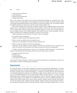 xvi Preface
∙ social sciences and statistics
∙ math and physics
∙ engineering and architecture
∙ biology and ecology
Most of the academic-area projects do not require prerequisite knowledge in a particular area. Thus,
instructors are free to assign almost any of the projects to any of their students. To provide a general reader
with enough specialized knowledge to work a problem in a particular academic area, we sometimes expand
the problem statement to explain a few special concepts in that academic area.
Most of the academic-area projects do not require students to have completed projects from earlier
chapters; that is, most projects do not build on previous projects. Thus, for the most part, instructors are
free to assign projects without worrying about prerequisite projects. In some cases, a project repeats a
previous chapter’s project with a different approach. The teacher may elect to take advantage of this rep-
etition to dramatize the availability of alternatives, but this is not necessary.
Project assignments can be tailored to fit readers’ needs. For example:
∙ For readers outside of academia—
Readers can choose projects that match their interests.
∙ When a course has students from one academic area—
Instructors can assign projects from the relevant academic area.
∙ When a course has students with diverse backgrounds—
	
Instructors can ask students to choose projects from their own academic areas, or instructors can
ignore the academic-area delineations and simply assign projects that are most appealing.
To help you decide which projects to work on, we’ve included a “Project Summary” section after the
preface. It lists all the projects by chapter and section, and for each project, it specifies:
∙ prerequisite chapter and section
∙ academic area
∙ estimated difficulty
∙ a title and brief description
After using the “Project Summary” section to get an idea of which projects you might like to work on, see
the textbook’s website for the full project descriptions.
Organization
In writing this book, we lead readers through three important programming methodologies: structured
programming, OOP, and event-driven programming. For our structured programming coverage, we intro-
duce basic concepts such as variables and operators, if statements, and loops. Then we show readers how
to call prebuilt methods from Oracle’s Java API library. Many of these methods, like those in the Math
class, are non-OOP methods that can be called directly. Others, like those in the String class, are OOP
methods that must be called by a previously created object. After an “interlude” that gives readers a brief
taste of what it’s like to write methods in a non-OOP environment, we move into OOP programming, and
introduce basic OOP concepts such as classes, objects, instance variables, instance methods, and construc-
tors. We also introduce static variables and static methods, which are useful in certain situations. However,
we note that they should be used less often than instance variables and instance methods. Next, we move
dea75768_fm_i-xxxviii.indd 16 4/30/20 11:54 AM
 