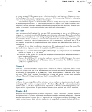 Preface xvii
on to more advanced OOP concepts—arrays, collections, interfaces, and inheritance. Chapters on excep-
tion handling and files provide a transition into event-driven GUI programming. We describe and employ
event-driven GUI programming in the final three chapters.
The content and sequence we promote enable students to develop their skills from a solid foundation
of programming fundamentals. To foster this fundamentals-first approach, our book starts with a mini-
mum set of concepts and details. It then gradually broadens concepts and adds detail later. We avoid over-
loading early chapters by deferring certain less-important details to later chapters.
GUI Track
Many programmers find Graphical User Interface (GUI) programming to be fun. As such, GUI program-
ming can be a great motivational tool for keeping readers interested and engaged. That’s why we include
graphics sections throughout the book, starting in Chapter 1. We call those sections our “GUI track.” Most
of these end-of-chapter sections use GUI code that complements the current chapter’s previously pre-
sented non-GUI material. For readers who do not have time for the GUI track, no problem. Any or all of
the GUI track sections may be skipped because the rest of the book does not depend on any of the GUI-
track material.
Although the rest of the book does not depend on the GUI-track material, be aware that some of the
GUI-track sections depend on some of the material in prior GUI-track sections:
∙ Chapter 3’s GUI section introduces dialog boxes for user input, and dialog boxes are used in later GUI
sections for Chapters 10, 11, 15, and 16.
∙ Chapters 8, 10, and 16 have GUI sections that implement a common program, with iterative enhance-
ments in each new GUI section.
∙ Chapters 12 and 13 have GUI sections that implement a common GridWorld program (for readers
interested in the College Board’s AP Computer Science A curriculum). The GridWorld code uses
AWT and Swing GUI software.
Chapter 1
In Chapter 1, we first explain basic computer terms—what are the hardware components, what is source
code, what is object code, and so on. We then narrow our focus and describe the programming language
we’ll be using for the remainder of the book—Java. Finally, we give students a quick view of the classic
bare-bones “Hello World” program. We explain how to create and run the program using minimalist­
software—Microsoft’s Notepad text editor and Oracle’s command-line JDK tools.
Chapter 2
In Chapter 2, we present problem-solving techniques with an emphasis on algorithmic design. In imple-
menting algorithm solutions, we use generic tools—flowcharts and pseudocode—with pseudocode given
greater weight. As part of our algorithm-design explanation, we describe structured programming tech-
niques. In order to give students an appreciation for semantic details, we show how to trace algorithms.
Chapters 3–5
We present structured programming techniques using Java in Chapters 3–5. Chapter 3 describes sequential
programming basics—variables, input/output, assignment statements, and simple method calls. Chapter 4
describes nonsequential program flow—if statements, switch constructs, and loops. In Chapter 5, we
explain methods in more detail and show readers how to use prebuilt methods in the Java API library.
dea75768_fm_i-xxxviii.indd 17 4/30/20 11:54 AM
 
