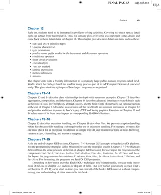 Preface xix
Chapter 12
Early on, students need to be immersed in problem-solving activities. Covering too much syntax detail
early can detract from that objective. Thus, we initially gloss over some less-important syntax details and
come back to those details later in Chapter 12. This chapter provides more details on items such as these:
∙ byte and short primitive types
∙ Unicode character set
∙ type promotions
∙ postfix versus prefix modes for the increment and decrement operators
∙ conditional operator
∙ short-circuit evaluation
∙ enum data type
∙ forEach method
∙ lambda expressions
∙ method references
∙ streams
The chapter ends with a friendly introduction to a relatively large public-domain program called Grid-
World, which the College Board has used for many years as part of its AP Computer Science A course of
study. This gives students a glimpse of how larger programs are organized.
Chapters 13–14
Chapters 13 and 14 describe class relationships in depth with numerous examples. Chapter 13 describes
aggregation, composition, and inheritance. Chapter 14 describes advanced inheritance-related details such
as the Object class, polymorphism, abstract classes, and the finer points of interfaces. An optional section
at the end of Chapter 13 describes an extension of the GridWorld environment introduced in Chapter 12
and provides additional exposure to Java’s legacy AWT and Swing graphics. Exercises in Chapters 13 and
14 relate material in these two chapters to corresponding GridWorld features.
Chapters 15−16
Chapter 15 describes exception handling, and Chapter 16 describes files. We present exception handling
before files because file-handling code requires the use of exception handling. For example, to open a file
one must check for an exception. In addition to simple text I/O, our treatment of files includes buffering,
random access, channeling, and memory mapping.
Chapters 17−19
As in the end-of-chapter GUI sections, Chapters 17−19 present GUI concepts using the JavaFX platform.
But the programming strategies differ. What follows are the strategies used in Chapters 17–19 (which are
different from the strategies used in the end-of-chapter GUI sections). For user input, the programs use the
components TextField, TextArea, Button, RadioButton, CheckBox, ComboBox, ScrollPane, and Menu.
For layout, the programs use the containers FlowPane, VBox, HBox, GridPane, BorderPane, TilePane, and
TextFlow. For formatting, the programs use JavaFX CSS properties.
Depending on how much and what kind of GUI techniques you’re interested in, you can study one or
more of the end-of-chapter GUI sections or skip all of them. That won’t affect your ability to grasp what’s
in Chapters 17−19. If you’re short on time, you can omit all of the book’s GUI material without compro-
mising your understanding of other material in the book.
dea75768_fm_i-xxxviii.indd 19 5/10/20 8:50 PM
 