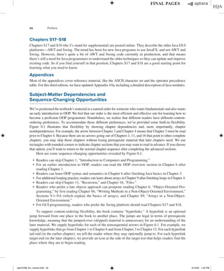 xx Preface
Chapters S17−S18
Chapters S17 and S18 (the S’s stand for supplemental) are posted online. They describe the older Java GUI
platforms—AWT and Swing. The trend has been for new Java programs to use JavaFX, and not AWT and
Swing. However, there’s quite a bit of AWT and Swing code currently in production, and that means
there’s still a need for Java programmers to understand the older techniques so they can update and improve
existing code. So if you find yourself in that position, Chapters S17 and S18 are a good starting point for
learning what you need to know.
Appendices
Most of the appendices cover reference material, like the ASCII character set and the operator precedence
table. For this third edition, we have updated Appendix 4 by including a detailed description of Java modules.
Subject-Matter Dependencies and
Sequence-Changing Opportunities
We’ve positioned the textbook’s material in a natural order for someone who wants fundamentals and also wants
an early introduction to OOP. We feel that our order is the most efficient and effective one for learning how to
become a proficient OOP programmer. Nonetheless, we realize that different readers have different content-
ordering preferences. To accommodate those different preferences, we’ve provided some built-in flexibility.
Figure 0.1 illustrates that flexibility by showing chapter dependencies and, more importantly, chapter
­
nondependencies. For example, the arrow between Chapter 3 and Chapter 4 means that Chapter 3 must be read
prior to Chapter 4. Because there are no arrows going out of Chapters 1, 11, and 16 that point to other complete
chapters, you may skip those chapters without losing prerequisite material that later chapters need. We use
rectangles with rounded corners to indicate chapter sections that you may want to read in advance. If you choose
that option, you’ll want to return to the normal chapter sequence after completing the advanced sections.
Here are some sequence-changing opportunities revealed by Figure 0.1:
∙ Readers can skip Chapter 1, “Introduction to Computers and Programming.”
∙ For an earlier introduction to OOP, readers can read the OOP overview section in Chapter 6 after
reading Chapter 1.
∙ Readers can learn OOP syntax and semantics in Chapter 6 after finishing Java basics in Chapter 3.
∙ For additional looping practice, readers can learn about arrays in Chapter 9 after finishing loops in Chapter 4.
∙ Readers can skip Chapter 11, “Recursion,” and Chapter 16, “Files.”
∙ Readers who prefer a late objects approach can postpone reading Chapter 6, “Object-Oriented Pro-
gramming,” by first reading Chapter S6, “Writing Methods in a Non-Object-Oriented Environment,”
Sections 9.1–9.6 (which explain the basics of arrays), and Chapter S9, “Arrays in a Non-Object-
Oriented Environment.”
∙ For GUI programming, readers who prefer the Swing platform should read Chapters S17 and S18.
To support content-ordering flexibility, the book contains “hyperlinks.” A hyperlink is an optional
jump forward from one place in the book to another place. The jumps are legal in terms of prerequisite
knowledge, meaning that the jumped-over (skipped) material is unnecessary for an understanding of the
later material. We supply hyperlinks for each of the nonsequential arrows in Figure 0.1. For example, we
supply hyperlinks that go from Chapter 1 to Chapter 6 and from Chapter 3 to Chapter 12. For each hyperlink
tail end (in the earlier chapter), we tell the reader where they may optionally jump to. For each hyperlink
target end (in the later chapter), we provide an icon at the side of the target text that helps readers find the
place where they are to begin reading.
dea75768_fm_i-xxxviii.indd 20 5/12/20 1:24 PM
 