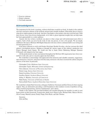 Preface xxiii
∙ Exercise solutions
∙ Project solutions
∙ Test bank materials
Acknowledgments
The inspiration for this book is teaching, without which there would be no book. So thanks to the students
who have used prior editions of the textbook and provided valuable feedback. What helps them to learn is
what drives improvements in the book. And also a big thanks to the teachers who have used the book. With
their diverse views from diverse backgrounds, we’re able to glean important insights that can help make
the book approachable to a wider audience.
Anyone who has written a textbook can attest to what a large and well-orchestrated team effort it
requires. Such a book can never be the work of only one person, or even a few people. We are deeply
indebted to the team at McGraw-Hill Higher Education who have shown continued faith in our writing and
invested generously in it.
It has been a pleasure to work with Product Developer Heather Ervolino, who has overseen this third
edition’s development process. Helping us through the various stages of this edition’s production was
Project Manager Jason Stauter. We would also like to thank Senior Marketing Manager Shannon
O’Donnell, who helped in the final stages.
All the professionals we have encountered throughout the McGraw-Hill organization have been won-
derful to work with, and we sincerely appreciate their efforts.
We would like to acknowledge with appreciation the numerous and valuable comments, suggestions,
and constructive criticisms, and praise from the many instructors who have reviewed this edition and prior
editions of the book. In particular,
Christopher Crick, Oklahoma State University
Christopher Taylor, Milwaukee School of Engineering
Chris Johnson, University of Wisconsin, Eau Claire
Dennis Lang, Kansas State University
Daniel Leyzberg, Princeton University
Geoffrey Decker, Northern Illinois University
Jeffrey A. Meunier, University of Connecticut
Mark Pauley, University of Nebraska at Omaha
Patricia Roth Pierce, Southern Polytechnic State University
We would like to thank Park University colleagues Guillermo Tonsmann and Ken Dewey for their ongoing
support. They are dedicated to providing a solid foundation to their students in terms of problem solving,
object-oriented programming, and Java fundamentals, and it shows.
Thanks to the students who provided feedback and searched diligently for mistakes in order to earn
bonus points on their homework. In particular, thank you to Shyan Locke, Michael Dake, Marcus Shivers,
Olivia Leung, Manish Lamsal, Pranoj Thapa, Peter Boyle, and Jake Thomas.
Sincerely,
John and Ray
dea75768_fm_i-xxxviii.indd 23 4/30/20 11:55 AM
 