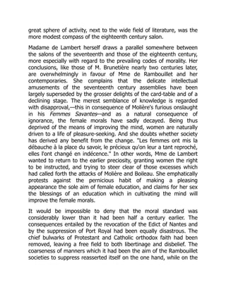 great sphere of activity, next to the wide field of literature, was the
more modest compass of the eighteenth century salon.
Madame de Lambert herself draws a parallel somewhere between
the salons of the seventeenth and those of the eighteenth century,
more especially with regard to the prevailing codes of morality. Her
conclusions, like those of M. Brunetière nearly two centuries later,
are overwhelmingly in favour of Mme de Rambouillet and her
contemporaries. She complains that the delicate intellectual
amusements of the seventeenth century assemblies have been
largely superseded by the grosser delights of the card-table and of a
declining stage. The merest semblance of knowledge is regarded
with disapproval,—this in consequence of Molière's furious onslaught
in his Femmes Savantes—and as a natural consequence of
ignorance, the female morals have sadly decayed. Being thus
deprived of the means of improving the mind, women are naturally
driven to a life of pleasure-seeking. And she doubts whether society
has derived any benefit from the change. Les femmes ont mis la
débauche à la place du savoir, le précieux qu'on leur a tant reproché,
elles l'ont changé en indécence. In other words, Mme de Lambert
wanted to return to the earlier preciosity, granting women the right
to be instructed, and trying to steer clear of those excesses which
had called forth the attacks of Molière and Boileau. She emphatically
protests against the pernicious habit of making a pleasing
appearance the sole aim of female education, and claims for her sex
the blessings of an education which in cultivating the mind will
improve the female morals.
It would be impossible to deny that the moral standard was
considerably lower than it had been half a century earlier. The
consequences entailed by the revocation of the Edict of Nantes and
by the suppression of Port Royal had been equally disastrous. The
chief bulwarks of Protestant and Catholic orthodox faith had been
removed, leaving a free field to both libertinage and disbelief. The
coarseness of manners which it had been the aim of the Rambouillet
societies to suppress reasserted itself on the one hand, while on the
 