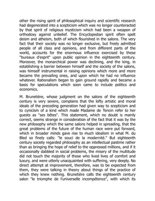 other the rising spirit of philosophical inquiry and scientific research
had degenerated into a scepticism which was no longer counteracted
by that spirit of religious mysticism which had been a weapon of
orthodoxy against unbelief. The Encyclopedian spirit often spelt
deism and atheism, both of which flourished in the salons. The very
fact that their society was no longer exclusive, but freely admitted
people of all class and opinions, and from different parts of the
world, accounts for the enormous influence exercised by these
bureaux d'esprit upon public opinion in the eighteenth century.
Moreover, the monarchical power was declining, and the king, in
establishing a barrier between himself and the society of the salons,
was himself instrumental in raising opinions which more and more
became the prevailing ones, and upon which he had no influence
whatever. Rationalism began to gain ground rapidly and became a
basis for speculations which soon came to include politics and
economics.
M. Brunetière, whose judgment on the salons of the eighteenth
century is very severe, complains that the lofty artistic and moral
ideals of the preceding generation had given way to scepticism and
to cynicism of a kind which made Madame de Tencin refer to her
guests as ses bêtes. This statement, which no doubt is mainly
correct, seems strange in consideration of the fact that it was by the
new philosophy which the same salons helped in spreading, that the
great problems of the future of the human race were put forward,
which in broader minds gave rise to much idealism in what M. du
Bled so finely calls: le souci de la modernité. But eighteenth
century society regarded philosophy as an intellectual pastime rather
than as bringing the hope of relief to the oppressed millions, and if it
occasionally dabbled in social problems, the misery of the multitude
did not touch the majority of those who lived lives of comfort and
luxury, and were utterly unacquainted with suffering, very deeply. No
direct attempt at improvement, therefore, was to be expected from
them, they were talking in theory about things of the practice of
which they knew nothing. Brunetière calls the eighteenth century
salon le triomphe de l'universelle incompétence, with which its
 