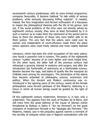 seventeenth century predecessor, with its more limited programme,
compares favourably. It became habitual to talk wittily of serious
problems, while seriously discussing trifling subjects. It needed,
indeed, the fiery imagination and fervent enthusiasm of a Rousseau
to inspire the philosophical theories with the life of his genius. And
yet, if the social problems of the time were not directly solved by
eighteenth century society, they were at least formulated by it in
such a manner as to make them the catchword of the period and to
draw to them the attention of those who were better able to do
them justice. The very fact that the salons were ruled over by
women and independent of court-influence made them the place
where opinions were most freely uttered and most readily listened
to.
Literature, which had been the chief occupation of the early salons,
now found a powerful rival in science. The poetry of the eighteenth
century ruelles became of an even lighter and more insipid kind.
On the other hand, the latter half of the previous century had
witnessed a growing interest in anatomy and surgery, and after the
introduction (by Fontenelle) of astronomy as a fashionable science,
Newton became the rage, and ladies of quality like the marquise du
Châtelet were among his worshippers. The domination of the salons
thus became extended to philosophy, science, economics and
politics. When the Ancient and Modern controversy was re-
introduced in the opening years of the century, nearly all the female
philosophers were fervent partisans of the Moderns, believing in a
future in which all human beings would be guided by the light of
Reason.
Of this eighteenth century modernism, feminism is, in fact, only a
subdivision. This appears from the work of Poullain de la Barre, and
still more from the great defence of the Cause of Woman (when
threatened by Boileau in Satire X Sur les Femmes) by the great
champion of modernism Perrault in his Apologie des Femmes. The
Moderns, indeed, saw in the prejudice against women a remnant of
the servility of antiquity which was in flagrant contradiction with the
 