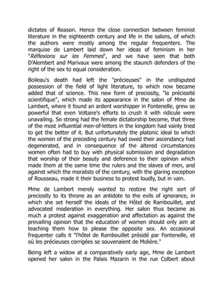 dictates of Reason. Hence the close connection between feminist
literature in the eighteenth century and life in the salons, of which
the authors were mostly among the regular frequenters. The
marquise de Lambert laid down her ideas of feminism in her
Réflexions sur les Femmes, and we have seen that both
D'Alembert and Marivaux were among the staunch defenders of the
right of the sex to equal consideration.
Boileau's death had left the précieuses in the undisputed
possession of the field of light literature, to which now became
added that of science. This new form of preciosity, la préciosité
scientifique, which made its appearance in the salon of Mme de
Lambert, where it found an ardent worshipper in Fontenelle, grew so
powerful that even Voltaire's efforts to crush it with ridicule were
unavailing. So strong had the female dictatorship become, that three
of the most influential men-of-letters in the kingdom had vainly tried
to get the better of it. But unfortunately the platonic ideal to which
the women of the preceding century had owed their ascendancy had
degenerated, and in consequence of the altered circumstances
women often had to buy with physical submission and degradation
that worship of their beauty and deference to their opinion which
made them at the same time the rulers and the slaves of men, and
against which the moralists of the century, with the glaring exception
of Rousseau, made it their business to protest loudly, but in vain.
Mme de Lambert merely wanted to restore the right sort of
preciosity to its throne as an antidote to the evils of ignorance, in
which she set herself the ideals of the Hôtel de Rambouillet, and
advocated moderation in everything. Her salon thus became as
much a protest against exaggeration and affectation as against the
prevailing opinion that the education of women should only aim at
teaching them how to please the opposite sex. An occasional
frequenter calls it l'hôtel de Rambouillet présidé par Fontenelle, et
où les précieuses corrigées se souvenaient de Molière.
Being left a widow at a comparatively early age, Mme de Lambert
opened her salon in the Palais Mazarin in the rue Colbert about
 