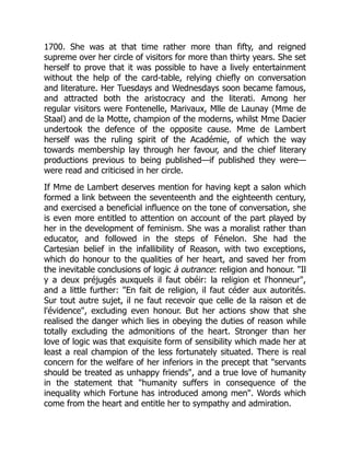 1700. She was at that time rather more than fifty, and reigned
supreme over her circle of visitors for more than thirty years. She set
herself to prove that it was possible to have a lively entertainment
without the help of the card-table, relying chiefly on conversation
and literature. Her Tuesdays and Wednesdays soon became famous,
and attracted both the aristocracy and the literati. Among her
regular visitors were Fontenelle, Marivaux, Mlle de Launay (Mme de
Staal) and de la Motte, champion of the moderns, whilst Mme Dacier
undertook the defence of the opposite cause. Mme de Lambert
herself was the ruling spirit of the Académie, of which the way
towards membership lay through her favour, and the chief literary
productions previous to being published—if published they were—
were read and criticised in her circle.
If Mme de Lambert deserves mention for having kept a salon which
formed a link between the seventeenth and the eighteenth century,
and exercised a beneficial influence on the tone of conversation, she
is even more entitled to attention on account of the part played by
her in the development of feminism. She was a moralist rather than
educator, and followed in the steps of Fénelon. She had the
Cartesian belief in the infallibility of Reason, with two exceptions,
which do honour to the qualities of her heart, and saved her from
the inevitable conclusions of logic à outrance: religion and honour. Il
y a deux préjugés auxquels il faut obéir: la religion et l'honneur,
and a little further: En fait de religion, il faut céder aux autorités.
Sur tout autre sujet, il ne faut recevoir que celle de la raison et de
l'évidence, excluding even honour. But her actions show that she
realised the danger which lies in obeying the duties of reason while
totally excluding the admonitions of the heart. Stronger than her
love of logic was that exquisite form of sensibility which made her at
least a real champion of the less fortunately situated. There is real
concern for the welfare of her inferiors in the precept that servants
should be treated as unhappy friends, and a true love of humanity
in the statement that humanity suffers in consequence of the
inequality which Fortune has introduced among men. Words which
come from the heart and entitle her to sympathy and admiration.
 