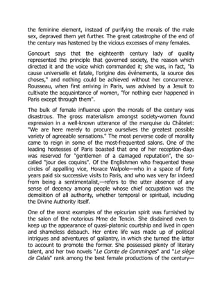 the feminine element, instead of purifying the morals of the male
sex, depraved them yet further. The great catastrophe of the end of
the century was hastened by the vicious excesses of many females.
Goncourt says that the eighteenth century lady of quality
represented the principle that governed society, the reason which
directed it and the voice which commanded it; she was, in fact, la
cause universelle et fatale, l'origine des événements, la source des
choses, and nothing could be achieved without her concurrence.
Rousseau, when first arriving in Paris, was advised by a Jesuit to
cultivate the acquaintance of women, for nothing ever happened in
Paris except through them.
The bulk of female influence upon the morals of the century was
disastrous. The gross materialism amongst society-women found
expression in a well-known utterance of the marquise du Châtelet:
We are here merely to procure ourselves the greatest possible
variety of agreeable sensations. The most perverse code of morality
came to reign in some of the most-frequented salons. One of the
leading hostesses of Paris boasted that one of her reception-days
was reserved for gentlemen of a damaged reputation, the so-
called jour des coquins. Of the Englishmen who frequented these
circles of appalling vice, Horace Walpole—who in a space of forty
years paid six successive visits to Paris, and who was very far indeed
from being a sentimentalist,—refers to the utter absence of any
sense of decency among people whose chief occupation was the
demolition of all authority, whether temporal or spiritual, including
the Divine Authority itself.
One of the worst examples of the epicurian spirit was furnished by
the salon of the notorious Mme de Tencin. She disdained even to
keep up the appearance of quasi-platonic courtship and lived in open
and shameless debauch. Her entire life was made up of political
intrigues and adventures of gallantry, in which she turned the latter
to account to promote the former. She possessed plenty of literary
talent, and her two novels Le Comte de Comminges and Le siège
de Calais rank among the best female productions of the century—
 