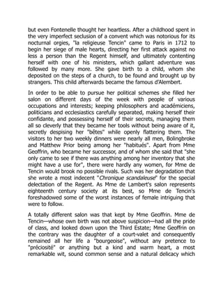 but even Fontenelle thought her heartless. After a childhood spent in
the very imperfect seclusion of a convent which was notorious for its
nocturnal orgies, la religieuse Tencin came to Paris in 1712 to
begin her siege of male hearts, directing her first attack against no
less a person than the Regent himself, and ultimately contenting
herself with one of his ministers, which gallant adventure was
followed by many more. She gave birth to a child, whom she
deposited on the steps of a church, to be found and brought up by
strangers. This child afterwards became the famous d'Alembert.
In order to be able to pursue her political schemes she filled her
salon on different days of the week with people of various
occupations and interests; keeping philosophers and académiciens,
politicians and ecclesiastics carefully separated, making herself their
confidante, and possessing herself of their secrets, managing them
all so cleverly that they became her tools without being aware of it,
secretly despising her bêtes while openly flattering them. The
visitors to her two weekly dinners were nearly all men, Bolingbroke
and Matthew Prior being among her habitués. Apart from Mme
Geoffrin, who became her successor, and of whom she said that she
only came to see if there was anything among her inventory that she
might have a use for, there were hardly any women, for Mme de
Tencin would brook no possible rivals. Such was her degradation that
she wrote a most indecent Chronique scandaleuse for the special
delectation of the Regent. As Mme de Lambert's salon represents
eighteenth century society at its best, so Mme de Tencin's
foreshadowed some of the worst instances of female intriguing that
were to follow.
A totally different salon was that kept by Mme Geoffrin. Mme de
Tencin—whose own birth was not above suspicion—had all the pride
of class, and looked down upon the Third Estate; Mme Geoffrin on
the contrary was the daughter of a court-valet and consequently
remained all her life a bourgeoise, without any pretence to
préciosité or anything but a kind and warm heart, a most
remarkable wit, sound common sense and a natural delicacy which
 