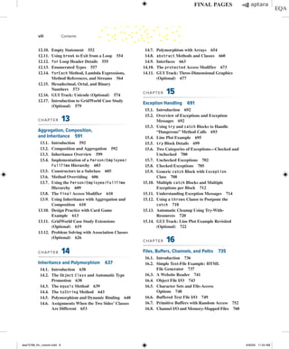 12.10. Empty Statement 552
12.11. Using break to Exit from a Loop 554
12.12. for Loop Header Details 555
12.13. Enumerated Types 557
12.14. forEach Method, Lambda Expressions,
Method References, and Streams 564
12.15. Hexadecimal, Octal, and Binary
Numbers 573
12.16. GUI Track: Unicode (Optional) 574
12.17. Introduction to GridWorld Case Study
(Optional) 579
CHAPTER 13
Aggregation, Composition,
and Inheritance 591
13.1. Introduction 592
13.2. Composition and Aggregation 592
13.3. Inheritance Overview 599
13.4. Implementation of a Person/Employee/
FullTime Hierarchy 603
13.5. Constructors in a Subclass 605
13.6. Method Overriding 606
13.7. Using the Person/Employee/FullTime
Hierarchy 609
13.8. The final Access Modifier 610
13.9. Using Inheritance with Aggregation and
Composition 610
13.10. Design Practice with Card Game
Example 613
13.11. GridWorld Case Study Extensions
(Optional) 619
13.12. Problem Solving with Association Classes
(Optional) 626
CHAPTER 14
Inheritance and Polymorphism 637
14.1. Introduction 638
14.2. The Object Class and Automatic Type
Promotion 638
14.3. The equals Method 639
14.4. The toString Method 643
14.5. Polymorphism and Dynamic Binding 648
14.6. Assignments When the Two Sides’ Classes
Are Different 653
14.7. Polymorphism with Arrays 654
14.8. abstract Methods and Classes 660
14.9. Interfaces 663
14.10. The protected Access Modifier 673
14.11. GUI Track: Three-Dimensional Graphics
(Optional) 677
CHAPTER 15
Exception Handling 691
15.1. Introduction 692
15.2. Overview of Exceptions and Exception
Messages 692
15.3. Using try and catch Blocks to Handle
“Dangerous” Method Calls 693
15.4. Line Plot Example 695
15.5. try Block Details 699
15.6. Two Categories of Exceptions—Checked and
Unchecked 700
15.7. Unchecked Exceptions 702
15.8. Checked Exceptions 705
15.9. Generic catch Block with Exception
Class 708
15.10. Multiple catch Blocks and Multiple
Exceptions per Block 712
15.11. Understanding Exception Messages 714
15.12. Using a throws Clause to Postpone the
catch 718
15.13. Automatic Cleanup Using Try-With-
Resources 720
15.14. GUI Track: Line Plot Example Revisited
(Optional) 722
CHAPTER 16
Files, Buffers, Channels, and Paths 735
16.1. Introduction 736
16.2. Simple Text-File Example: HTML
File Generator 737
16.3. A Website Reader 741
16.4. Object File I/O 743
16.5. Character Sets and File-Access
Options 748
16.6. Buffered Text File I/O 749
16.7. Primitive Buffers with Random Access 752
16.8. Channel I/O and Memory-Mapped Files 760
viii Contents
dea75768_fm_i-xxxviii.indd 8 4/30/20 11:54 AM
 