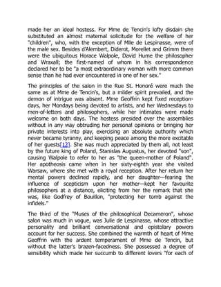 made her an ideal hostess. For Mme de Tencin's lofty disdain she
substituted an almost maternal solicitude for the welfare of her
children, who, with the exception of Mlle de Lespinasse, were of
the male sex. Besides d'Alembert, Diderot, Morellet and Grimm there
were the ubiquitous Horace Walpole, David Hume the philosopher
and Wraxall; the first-named of whom in his correspondence
declared her to be a most extraordinary woman with more common
sense than he had ever encountered in one of her sex.
The principles of the salon in the Rue St. Honoré were much the
same as at Mme de Tencin's, but a milder spirit prevailed, and the
demon of intrigue was absent. Mme Geoffrin kept fixed reception-
days, her Mondays being devoted to artists, and her Wednesdays to
men-of-letters and philosophers, while her intimates were made
welcome on both days. The hostess presided over the assemblies
without in any way obtruding her personal opinions or bringing her
private interests into play, exercising an absolute authority which
never became tyranny, and keeping peace among the more excitable
of her guests[12]. She was much appreciated by them all, not least
by the future king of Poland, Stanislas Augustus, her devoted son,
causing Walpole to refer to her as the queen-mother of Poland.
Her apotheosis came when in her sixty-eighth year she visited
Warsaw, where she met with a royal reception. After her return her
mental powers declined rapidly, and her daughter—fearing the
influence of scepticism upon her mother—kept her favourite
philosophers at a distance, eliciting from her the remark that she
was, like Godfrey of Bouillon, protecting her tomb against the
infidels.
The third of the Muses of the philosophical Decameron, whose
salon was much in vogue, was Julie de Lespinasse, whose attractive
personality and brilliant conversational and epistolary powers
account for her success. She combined the warmth of heart of Mme
Geoffrin with the ardent temperament of Mme de Tencin, but
without the latter's brazen-facedness. She possessed a degree of
sensibility which made her succumb to different lovers for each of
 