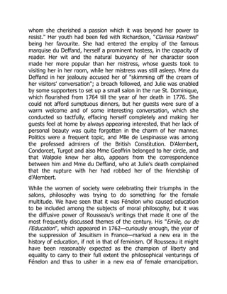 whom she cherished a passion which it was beyond her power to
resist. Her youth had been fed with Richardson, Clarissa Harlowe
being her favourite. She had entered the employ of the famous
marquise du Deffand, herself a prominent hostess, in the capacity of
reader. Her wit and the natural buoyancy of her character soon
made her more popular than her mistress, whose guests took to
visiting her in her room, while her mistress was still asleep. Mme du
Deffand in her jealousy accused her of skimming off the cream of
her visitors' conversation; a breach followed, and Julie was enabled
by some supporters to set up a small salon in the rue St. Dominique,
which flourished from 1764 till the year of her death in 1776. She
could not afford sumptuous dinners, but her guests were sure of a
warm welcome and of some interesting conversation, which she
conducted so tactfully, effacing herself completely and making her
guests feel at home by always appearing interested, that her lack of
personal beauty was quite forgotten in the charm of her manner.
Politics were a frequent topic, and Mlle de Lespinasse was among
the professed admirers of the British Constitution. D'Alembert,
Condorcet, Turgot and also Mme Geoffrin belonged to her circle, and
that Walpole knew her also, appears from the correspondence
between him and Mme du Deffand, who at Julie's death complained
that the rupture with her had robbed her of the friendship of
d'Alembert.
While the women of society were celebrating their triumphs in the
salons, philosophy was trying to do something for the female
multitude. We have seen that it was Fénelon who caused education
to be included among the subjects of moral philosophy, but it was
the diffusive power of Rousseau's writings that made it one of the
most frequently discussed themes of the century. His Emile, ou de
l'Education, which appeared in 1762—curiously enough, the year of
the suppression of Jesuitism in France—marked a new era in the
history of education, if not in that of feminism. Of Rousseau it might
have been reasonably expected as the champion of liberty and
equality to carry to their full extent the philosophical venturings of
Fénelon and thus to usher in a new era of female emancipation.
 