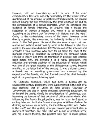 However, with an inconsistency which is one of his chief
characteristics, Rousseau not only deliberately left the female half of
mankind out of his scheme for political enfranchisement, but ranged
himself among the anti-feminists by the great emphasis he laid on
the consideration of a sexual character, which he construed into
evidence of female inferiority, by arguing that it makes the
subjection of woman a natural law, which is to be respected
according to the theory that whatever is in Nature, must be right.
Owing to the contradictory nature of his views, however, while
directly opposing the movement, he indirectly furthered it in two
ways. In the first place, his social theories were adopted without
reserve and without restrictions by some of his followers, who thus
repaired the omission which had left Woman out of the scheme; and
secondly it was Rousseau who once for all broke the back of the
monastic system of education by continuing the campaign which
Fénelon in theory, and Mme de Maintenon in practice, had entered
upon before him, and bringing it to a happy conclusion. The
reduction and ultimate abolition of the education of religion, which
was one of the great victories of the philosophical school, became
manifest in the latter half of the century. It was a signal success,
achieved over an unwilling government and crowned by the
expulsion of the Jesuits, who had formed one of the chief bulwarks
against the growing revolutionary spirit.
The Cartesian principles, which had been a beacon-light to
seventeenth century philosophy, were supplemented in the next by a
new element: that of utility. In John Locke's Treatises of
Government and also in Some Thoughts concerning Education, he
let himself be guided chiefly by considerations of usefulness, thus
becoming the founder of that doctrine of Utilitarianism which, after
influencing the French Encyclopedians, was to return to England a
century later and to find a fervent champion in William Godwin. In
deciding upon a course of action, the inevitable question was: What
is the use? and this guiding principle became paramount also in
matters of education. To Locke, who was a man of practical sense
and not a mere theorist, the problem was how to make people
 