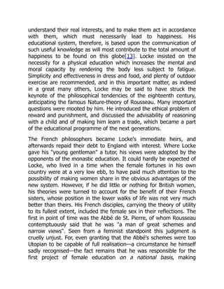 understand their real interests, and to make them act in accordance
with them, which must necessarily lead to happiness. His
educational system, therefore, is based upon the communication of
such useful knowledge as will most contribute to the total amount of
happiness to be found on this globe[13]. Locke insisted on the
necessity for a physical education which increases the mental and
moral capacity by rendering the body less subject to fatigue.
Simplicity and effectiveness in dress and food, and plenty of outdoor
exercise are recommended, and in this important matter, as indeed
in a great many others, Locke may be said to have struck the
keynote of the philosophical tendencies of the eighteenth century,
anticipating the famous Nature-theory of Rousseau. Many important
questions were mooted by him. He introduced the ethical problem of
reward and punishment, and discussed the advisability of reasoning
with a child and of making him learn a trade, which became a part
of the educational programme of the next generations.
The French philosophers became Locke's immediate heirs, and
afterwards repaid their debt to England with interest. Where Locke
gave his young gentleman a tutor, his views were adopted by the
opponents of the monastic education. It could hardly be expected of
Locke, who lived in a time when the female fortunes in his own
country were at a very low ebb, to have paid much attention to the
possibility of making women share in the obvious advantages of the
new system. However, if he did little or nothing for British women,
his theories were turned to account for the benefit of their French
sisters, whose position in the lower walks of life was not very much
better than theirs. His French disciples, carrying the theory of utility
to its fullest extent, included the female sex in their reflections. The
first in point of time was the Abbé de St. Pierre, of whom Rousseau
contemptuously said that he was a man of great schemes and
narrow views. Seen from a feminist standpoint this judgment is
cruelly unjust. For, even granting that the Abbé's schemes were too
Utopian to be capable of full realisation—a circumstance he himself
sadly recognised—the fact remains that he was responsible for the
first project of female education on a national basis, making
 