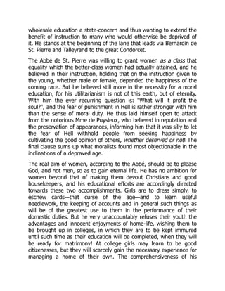 wholesale education a state-concern and thus wanting to extend the
benefit of instruction to many who would otherwise be deprived of
it. He stands at the beginning of the lane that leads via Bernardin de
St. Pierre and Talleyrand to the great Condorcet.
The Abbé de St. Pierre was willing to grant women as a class that
equality which the better-class women had actually attained, and he
believed in their instruction, holding that on the instruction given to
the young, whether male or female, depended the happiness of the
coming race. But he believed still more in the necessity for a moral
education, for his utilitarianism is not of this earth, but of eternity.
With him the ever recurring question is: What will it profit the
soul?, and the fear of punishment in Hell is rather stronger with him
than the sense of moral duty. He thus laid himself open to attack
from the notorious Mme de Puysieux, who believed in reputation and
the preservation of appearances, informing him that it was silly to let
the fear of Hell withhold people from seeking happiness by
cultivating the good opinion of others, whether deserved or not! The
final clause sums up what moralists found most objectionable in the
inclinations of a depraved age.
The real aim of women, according to the Abbé, should be to please
God, and not men, so as to gain eternal life. He has no ambition for
women beyond that of making them devout Christians and good
housekeepers, and his educational efforts are accordingly directed
towards these two accomplishments. Girls are to dress simply, to
eschew cards—that curse of the age—and to learn useful
needlework, the keeping of accounts and in general such things as
will be of the greatest use to them in the performance of their
domestic duties. But he very unaccountably refuses their youth the
advantages and innocent enjoyments of home-life, wishing them to
be brought up in colleges, in which they are to be kept immured
until such time as their education will be completed, when they will
be ready for matrimony! At college girls may learn to be good
citizenesses, but they will scarcely gain the necessary experience for
managing a home of their own. The comprehensiveness of his
 