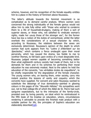 scheme, however, and his recognition of the female equality entitles
him to a place in the history of feminism above Rousseau.
The latter's attitude towards the feminist movement is so
complicated as to demand careful analysis. Where women were
concerned the strong individuality of the female genius would not
allow him to side fully either with those who wished to condemn
them to a life of household-drudgery, making of them a sort of
superior slaves, or those who, not satisfied to vindicate woman's
rights, made her usurp those of the stronger sex, for the former
have too low a notion of the duties of womanhood, whilst the latter
overlook the considerations of a sexual character by which,
according to Rousseau, the relations between the sexes are
exclusively determined. Rousseau's opinion of the depth to which
women had sunk appears from his Lettre à d'Alembert sur les
Spectacles, which contains a fierce onslaught upon their moral
perversity, which has caused the drama, too feeble to rise to
worthier themes, to fall back upon erotics of a most despicable kind.
Rousseau judged women capable of becoming something better
than what eighteenth century society had made of them, but in his
demands for them and in his schemes for perfecting their moral
education he was extremely modest. Next to the salons he held the
education of the convents, ces véritables écoles de coquetterie, to
be chiefly responsible for the degradation of the female character.
The young women who, on leaving them, enter society, carry into
instant practice the lessons of vanity and coquetry which the
convents have supplied. For convent and salon Rousseau wanted to
substitute the blessings of true domesticity—painted in glowing
colours in the pages of the Nouvelle Héloise. His sympathies went
out, not to that college-life of which the Abbé de St. Pierre had such
sanguine expectations, but to the intimacies of the family-circle,
presided over by loving parents, an ideal which he reintroduced in
the fifth book of his treatise on education, where, circumstances
rendering it advisable to provide the finished male product with a
suitable partner for life, the principles of Sophie's education are
elaborately described[14].
 