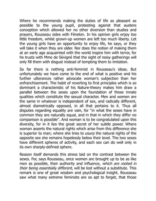 Where he recommends making the duties of life as pleasant as
possible to the young pupil, protesting against that austere
conception which allowed her no other diversion than studies and
prayers, Rousseau sides with Fénelon. In his opinion girls enjoy too
little freedom, whilst grown-up women are left too much liberty. Let
the young girls have an opportunity to enjoy life, he says, or they
will take it when they are older. Nor does the notion of making them
at an early age acquainted with the world inspire him with terror, for
he trusts with Mme de Sévigné that the sight of noisy gatherings will
only fill them with disgust instead of tempting them to imitation.
So far there is nothing anti-feminist in Rousseau's ideas. But
unfortunately we have come to the end of what is positive and his
further utterances rather advocate woman's subjection than her
enfranchisement. The habit of reverting to first principles which is so
dominant a characteristic of his Nature-theory makes him draw a
parallel between the sexes upon the foundation of those innate
qualities which constitute the sexual character. Men and women are
the same in whatever is independent of sex, and radically different,
almost diametrically opposed, in all that pertains to it. Thus all
disputes regarding equality are vain, for in what the sexes have in
common they are naturally equal, and in that in which they differ no
comparison is possible. And woman is to be congratulated upon this
diversity, for in it lies the great secret of her subtle power. Where
woman asserts the natural rights which arise from this difference she
is superior to man; where she tries to usurp the natural rights of the
opposite sex she remains hopelessly below their level. The two sexes
have different spheres of activity, and each sex can do well only in
its own sharply-defined sphere.
Reason itself demands this stress laid on the contrast between the
sexes. For, says Rousseau, once women are brought up to be as like
men as possible, their authority and influence, which are rooted in
their being essentially different, will be lost without a substitute. This
remark is one of great wisdom and psychological insight. Rousseau
saw what many extreme feminists are so apt to forget, that those
 