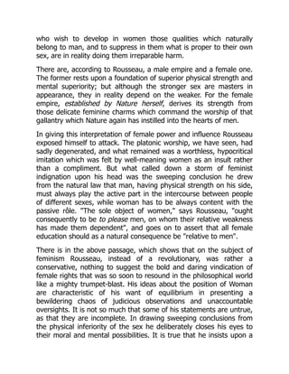 who wish to develop in women those qualities which naturally
belong to man, and to suppress in them what is proper to their own
sex, are in reality doing them irreparable harm.
There are, according to Rousseau, a male empire and a female one.
The former rests upon a foundation of superior physical strength and
mental superiority; but although the stronger sex are masters in
appearance, they in reality depend on the weaker. For the female
empire, established by Nature herself, derives its strength from
those delicate feminine charms which command the worship of that
gallantry which Nature again has instilled into the hearts of men.
In giving this interpretation of female power and influence Rousseau
exposed himself to attack. The platonic worship, we have seen, had
sadly degenerated, and what remained was a worthless, hypocritical
imitation which was felt by well-meaning women as an insult rather
than a compliment. But what called down a storm of feminist
indignation upon his head was the sweeping conclusion he drew
from the natural law that man, having physical strength on his side,
must always play the active part in the intercourse between people
of different sexes, while woman has to be always content with the
passive rôle. The sole object of women, says Rousseau, ought
consequently to be to please men, on whom their relative weakness
has made them dependent, and goes on to assert that all female
education should as a natural consequence be relative to men.
There is in the above passage, which shows that on the subject of
feminism Rousseau, instead of a revolutionary, was rather a
conservative, nothing to suggest the bold and daring vindication of
female rights that was so soon to resound in the philosophical world
like a mighty trumpet-blast. His ideas about the position of Woman
are characteristic of his want of equilibrium in presenting a
bewildering chaos of judicious observations and unaccountable
oversights. It is not so much that some of his statements are untrue,
as that they are incomplete. In drawing sweeping conclusions from
the physical inferiority of the sex he deliberately closes his eyes to
their moral and mental possibilities. It is true that he insists upon a
 