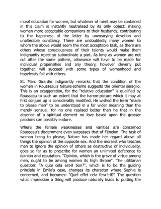 moral education for women, but whatever of merit may be contained
in this claim is instantly neutralised by its only object: making
women more acceptable companions to their husbands, contributing
to the happiness of the latter by unwearying devotion and
unalterable constancy. There are undoubtedly many women to
whom the above would seem the most acceptable task, as there are
others whose consciousness of their talents would make them
indignantly reject so subordinate a part. As long as women are not
cut after the same pattern, allowance will have to be made for
individual propensities and any theory, however cleverly put
together, will succeed with some types of womanhood and
hopelessly fail with others.
St. Marc Girardin indignantly remarks that the condition of the
women in Rousseau's Nature-scheme suggests the oriental seraglio.
This is an exaggeration, for the relative education is qualified by
Rousseau to such an extent that the harem-picture which it may at
first conjure up is considerably modified. He wished the term made
to please men to be understood in a far wider meaning than the
merely sensual, for no one realised better than he that in the
absence of a spiritual element no love based upon the grosser
passions can possibly endure.
Where the female weaknesses and vanities are concerned
Rousseau's discernment even surpasses that of Fénelon. The task of
woman being to please, Nature has made her regard above all
things the opinion of the opposite sex. And the moralist who teaches
men to ignore the opinion of others as destructive of individuality,
goes so far as to prescribe for women an unlimited deference to
opinion and reputation. Opinion, which is the grave of virtue among
men, ought to be among women its high throne. The utilitarian
question: A quoi cela est-il bon?, which is to be the guiding
principle in Emile's case, changes its character where Sophie is
concerned, and becomes: Quel effet cela fera-t-il? The question
what impression a thing will produce naturally leads to putting the
 