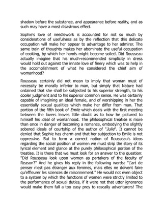 shadow before the substance, and appearance before reality, and as
such may have a most disastrous effect.
Sophie's love of needlework is accounted for not so much by
considerations of usefulness as by the reflection that this delicate
occupation will make her appear to advantage to her admirer. The
same train of thoughts makes her abominate the useful occupation
of cooking, by which her hands might become soiled. Did Rousseau
actually imagine that his much-recommended simplicity in dress
would hold out against the innate love of finery which was to help in
the accomplishment of what he considered the chief aim of
womanhood?
Rousseau certainly did not mean to imply that woman must of
necessity be morally inferior to man, but simply that Nature had
ordained that she shall be subjected to his superior strength, to his
cooler judgment and to his superior common sense. He was certainly
capable of imagining an ideal female, and of worshipping in her the
essentially sexual qualities which make her differ from man. That
portion of the fifth book of Emile which deals with the first meeting
between the lovers leaves little doubt as to how he pictured to
himself his ideal of womanhood. The philosophical treatise is more
than once in danger of becoming a romance, embodying the slightly
sobered ideals of courtship of the author of Julie. It cannot be
denied that Sophie has charm and that her subjection to Emile is not
oppressive. But to form a correct notion of Rousseau's ideas
regarding the social position of women we must strip the story of its
lyrical element and glance at the purely philosophical portion of the
treatise. It is there that we must look for an answer to the question:
Did Rousseau look upon women as partakers of the faculty of
Reason? And he gives his reply in the following words: L'art de
penser n'est pas étranger aux femmes, mais elles ne doivent faire
qu'effleurer les sciences de raisonnement. He would not even object
to a system by which the functions of women were strictly limited to
the performance of sexual duties, if it were not that utter ignorance
would make them fall a too easy prey to rascally adventurers! The
 