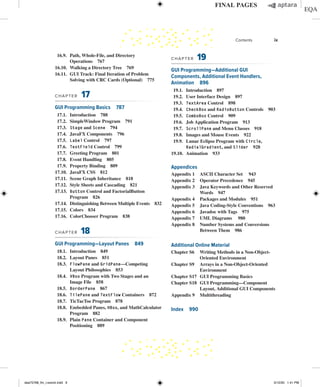 16.9. Path, Whole-File, and Directory
Operations 767
16.10. Walking a Directory Tree 769
16.11. GUI Track: Final Iteration of Problem
Solving with CRC Cards (Optional) 775
CHAPTER 17
GUI Programming Basics 787
17.1. Introduction 788
17.2. SimpleWindow Program 791
17.3. Stage and Scene 794
17.4. JavaFX Components 796
17.5. Label Control 797
17.6. TextField Control 799
17.7. Greeting Program 801
17.8. Event Handling 805
17.9. Property Binding 809
17.10. JavaFX CSS 812
17.11. Scene Graph Inheritance 818
17.12. Style Sheets and Cascading 821
17.13. Button Control and FactorialButton
Program 826
17.14. Distinguishing Between Multiple Events 832
17.15. Colors 834
17.16. ColorChooser Program 838
CHAPTER 18
GUI Programming—Layout Panes 849
18.1. Introduction 849
18.2. Layout Panes 851
18.3. FlowPane and GridPane—Competing
Layout Philosophies 853
18.4. VBox Program with Two Stages and an
Image File 858
18.5. BorderPane 867
18.6. TilePane and TextFlow Containers 872
18.7. TicTacToe Program 878
18.8. Embedded Panes, HBox, and MathCalculator
Program 882
18.9. Plain Pane Container and Component
Positioning 889
CHAPTER 19
GUI Programming—Additional GUI
Components, Additional Event Handlers,
Animation 896
19.1. Introduction 897
19.2. User Interface Design 897
19.3. TextArea Control 898
19.4. CheckBox and RadioButton Controls 903
19.5. ComboBox Control 909
19.6. Job Application Program 913
19.7. ScrollPane and Menu Classes 918
19.8. Images and Mouse Events 922
19.9. Lunar Eclipse Program with Circle,
RadialGradient, and Slider 928
19.10. Animation 933
Appendices
Appendix 1	
ASCII Character Set 943
Appendix 2 Operator Precedence 945
Appendix 3 Java Keywords and Other Reserved
Words 947
Appendix 4 Packages and Modules 951
Appendix 5 Java Coding-Style Conventions 963
Appendix 6 Javadoc with Tags 975
Appendix 7 UML Diagrams 980
Appendix 8	
Number Systems and Conversions
Between Them 986
Additional Online Material
Chapter S6	
Writing Methods in a Non-Object-
Oriented Environment
Chapter S9	
Arrays in a Non-Object-Oriented
Environment
Chapter S17	
GUI Programming Basics
Chapter S18	
GUI Programming—Component
Layout, Additional GUI Components
Appendix 9 Multithreading
Index 990
Contents ix
dea75768_fm_i-xxxviii.indd 9 5/12/20 1:41 PM
 
